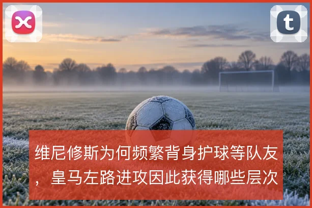 维尼修斯为何频繁背身护球等队友,皇马左路进攻因此获得哪些层次