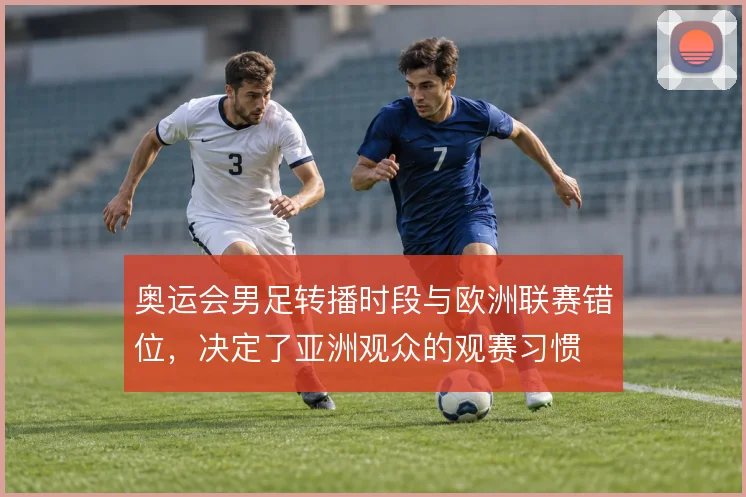 奥运会男足转播时段与欧洲联赛错位，决定了亚洲观众的观赛习惯