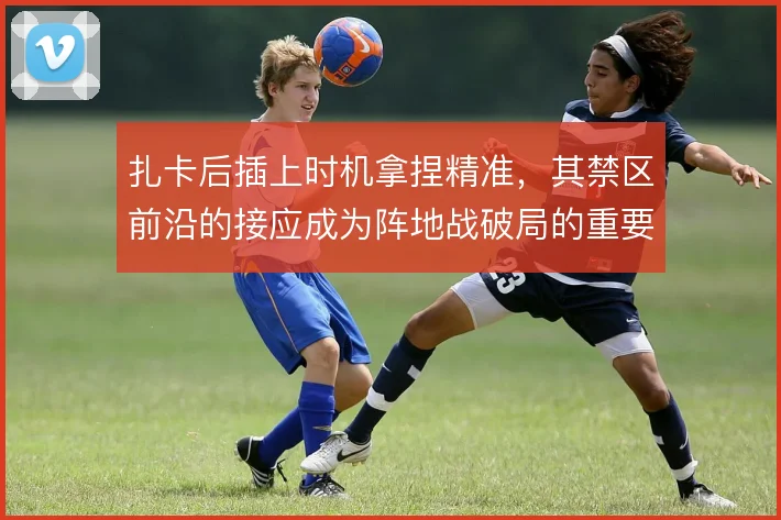 扎卡后插上时机拿捏精准,其禁区前沿的接应成为阵地战破局的重要补充
