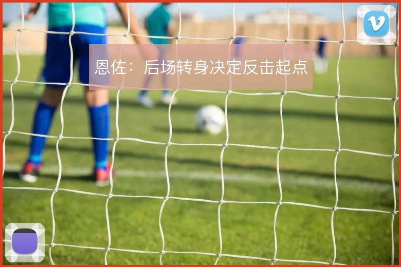 恩佐：后场转身决定反击起点