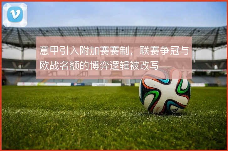 意甲引入附加赛赛制，联赛争冠与欧战名额的博弈逻辑被改写