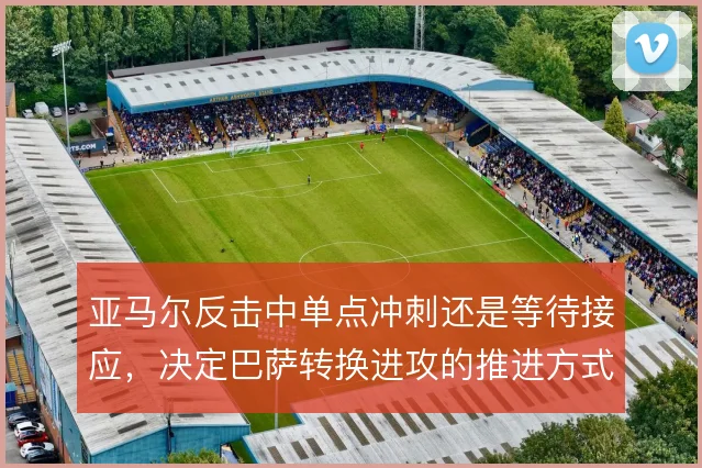 亚马尔反击中单点冲刺还是等待接应，决定巴萨转换进攻的推进方式