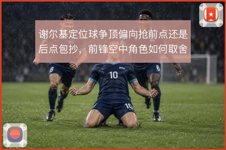 谢尔基定位球争顶偏向抢前点还是后点包抄,前锋空中角色如何取舍
