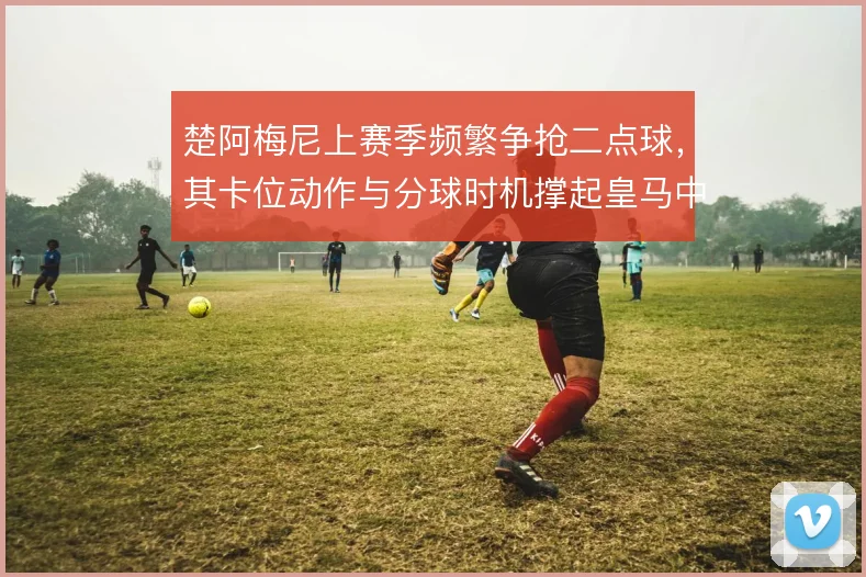 楚阿梅尼上赛季频繁争抢二点球，其卡位动作与分球时机撑起皇马中场硬度