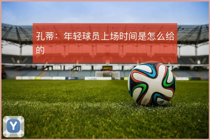 孔蒂：年轻球员上场时间是怎么给的