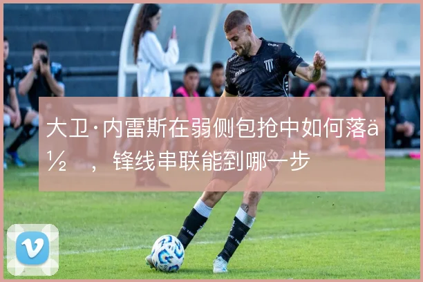 大卫·内雷斯在弱侧包抢中如何落位,锋线串联能到哪一步