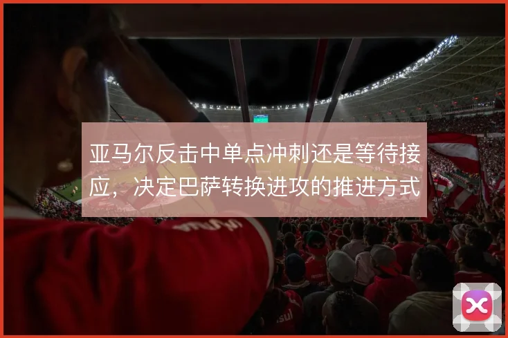 亚马尔反击中单点冲刺还是等待接应，决定巴萨转换进攻的推进方式