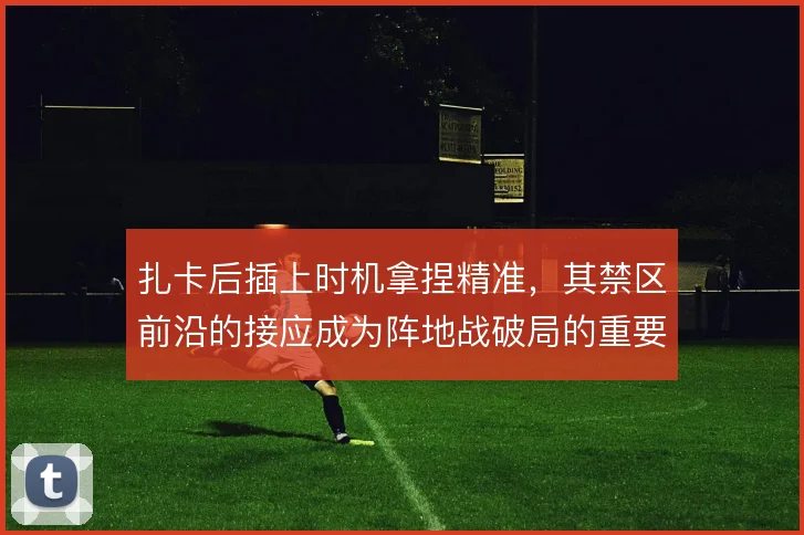 扎卡后插上时机拿捏精准,其禁区前沿的接应成为阵地战破局的重要补充