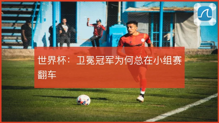 世界杯：卫冕冠军为何总在小组赛翻车