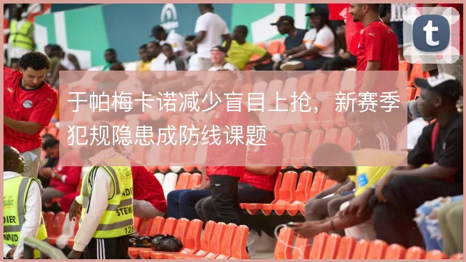 于帕梅卡诺减少盲目上抢,新赛季犯规隐患成防线课题