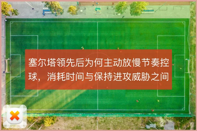塞尔塔领先后为何主动放慢节奏控球,消耗时间与保持进攻威胁之间的取舍