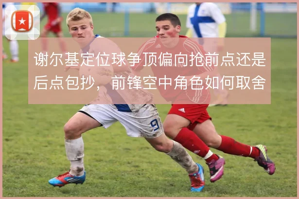 谢尔基定位球争顶偏向抢前点还是后点包抄,前锋空中角色如何取舍