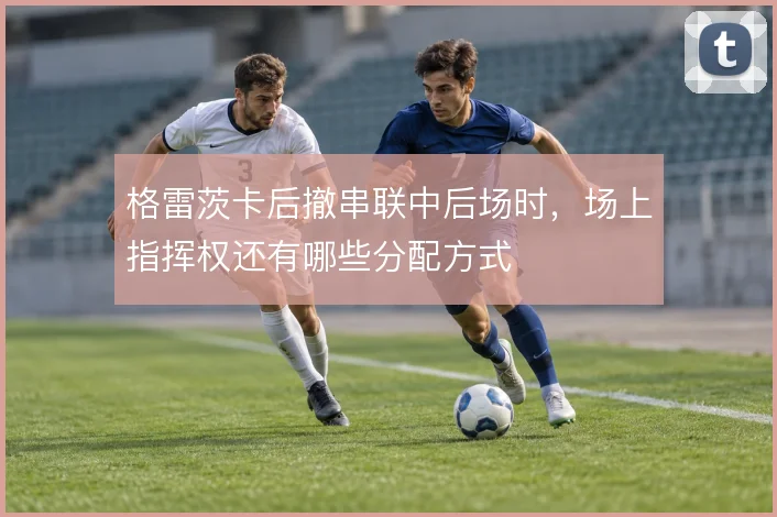 格雷茨卡后撤串联中后场时，场上指挥权还有哪些分配方式