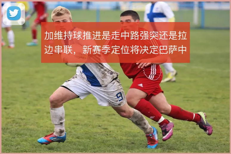 加维持球推进是走中路强突还是拉边串联，新赛季定位将决定巴萨中场节奏