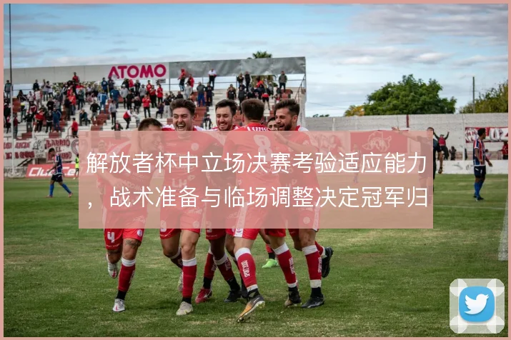 解放者杯中立场决赛考验适应能力,战术准备与临场调整决定冠军归属