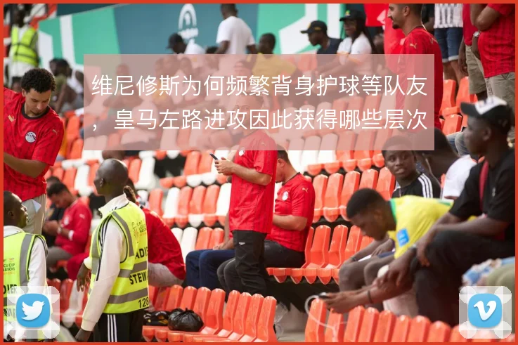 维尼修斯为何频繁背身护球等队友,皇马左路进攻因此获得哪些层次