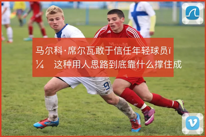马尔科·席尔瓦敢于信任年轻球员,这种用人思路到底靠什么撑住成绩底线